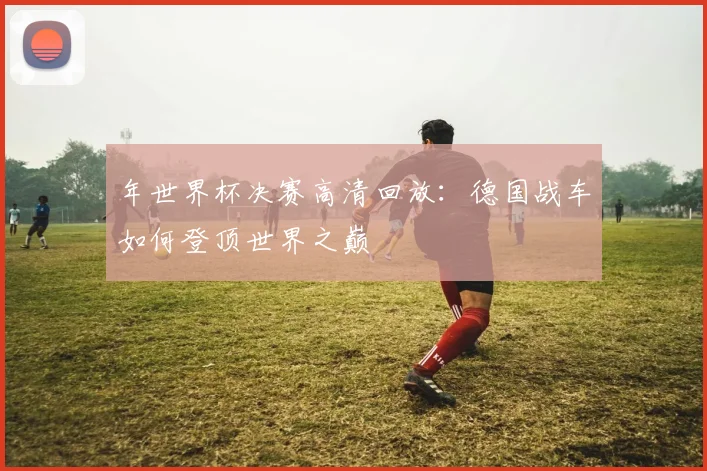 年世界杯决赛高清回放：德国战车如何登顶世界之巅